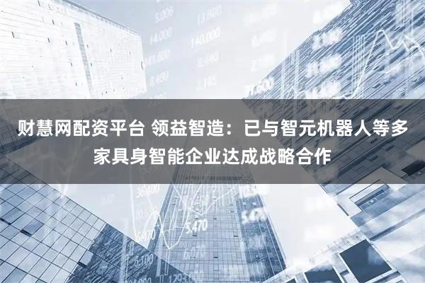 财慧网配资平台 领益智造：已与智元机器人等多家具身智能企业达成战略合作