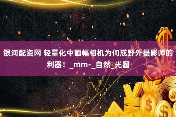 银河配资网 轻量化中画幅相机为何成野外摄影师的利器！_mm-_自然_光圈