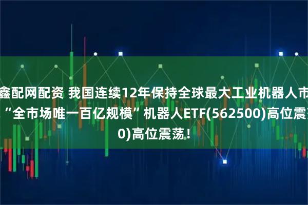 鑫配网配资 我国连续12年保持全球最大工业机器人市场!“全市场唯一百亿规模”机器人ETF(562500)高位震荡！