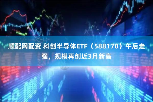 顺配网配资 科创半导体ETF（588170）午后走强，规模再创近3月新高