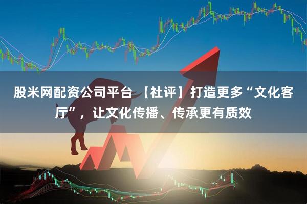 股米网配资公司平台 【社评】打造更多“文化客厅”，让文化传播、传承更有质效