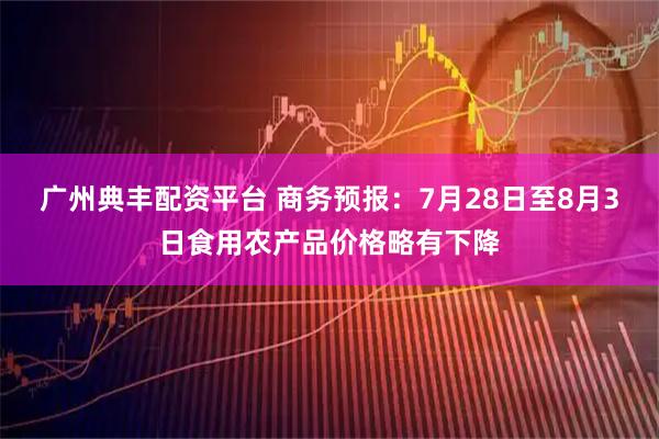广州典丰配资平台 商务预报：7月28日至8月3日食用农产品价格略有下降