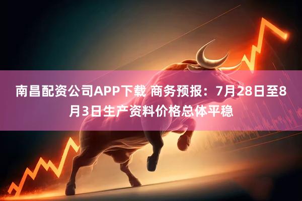 南昌配资公司APP下载 商务预报：7月28日至8月3日生产资料价格总体平稳