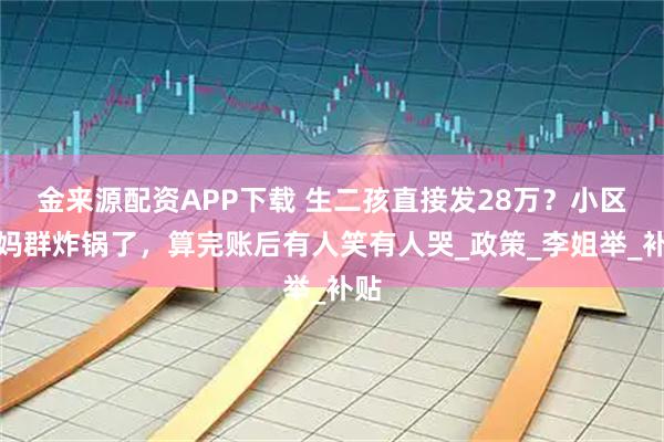 金来源配资APP下载 生二孩直接发28万？小区宝妈群炸锅了，算完账后有人笑有人哭_政策_李姐举_补贴