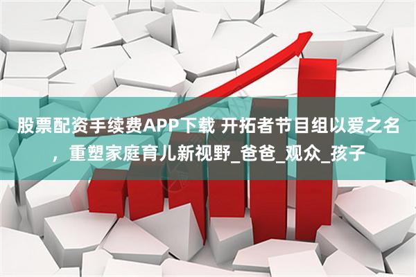 股票配资手续费APP下载 开拓者节目组以爱之名,重塑家庭育儿新视野_爸爸_观众_孩子