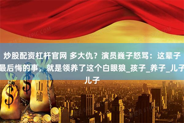 炒股配资杠杆官网 多大仇？演员巍子怒骂：这辈子最后悔的事，就是领养了这个白眼狼_孩子_养子_儿子