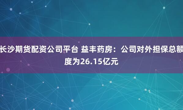 长沙期货配资公司平台 益丰药房：公司对外担保总额度为26.15亿元