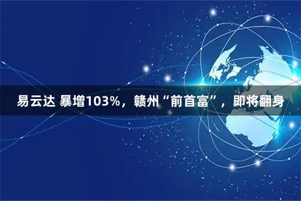 易云达 暴增103%，赣州“前首富”，即将翻身