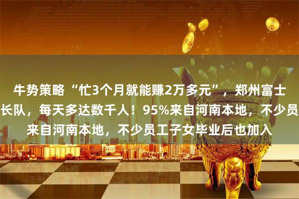 牛势策略 “忙3个月就能赚2万多元”，郑州富士康求职者排起几百米长队，每天多达数千人！95%来自河南本地，不少员工子女毕业后也加入