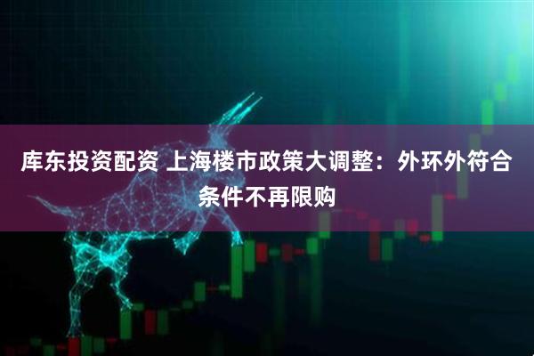 库东投资配资 上海楼市政策大调整：外环外符合条件不再限购