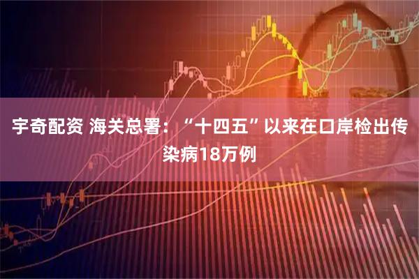 宇奇配资 海关总署：“十四五”以来在口岸检出传染病18万例