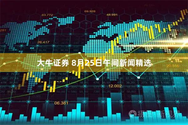 大牛证券 8月25日午间新闻精选