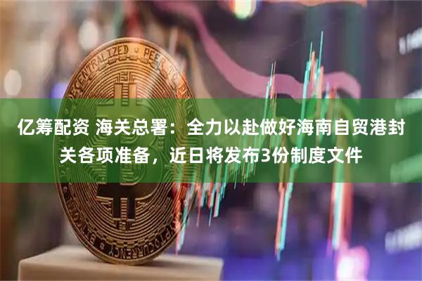 亿筹配资 海关总署:全力以赴做好海南自贸港封关各项准备,近日将发布3份制度文件