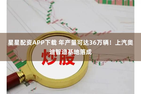 星星配资APP下载 年产量可达36万辆！上汽奥迪智造基地落成