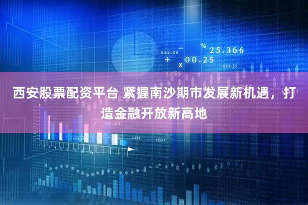西安股票配资平台 紧握南沙期市发展新机遇,打造金融开放新高地
