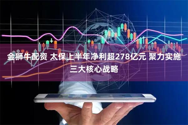 金狮牛配资 太保上半年净利超278亿元 聚力实施三大核心战略