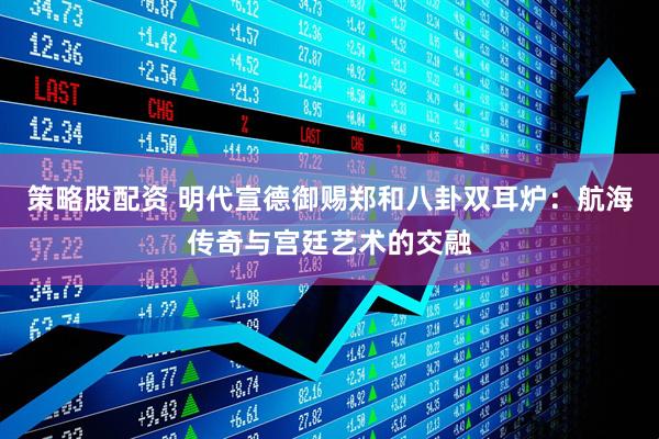 策略股配资 明代宣德御赐郑和八卦双耳炉：航海传奇与宫廷艺术的交融