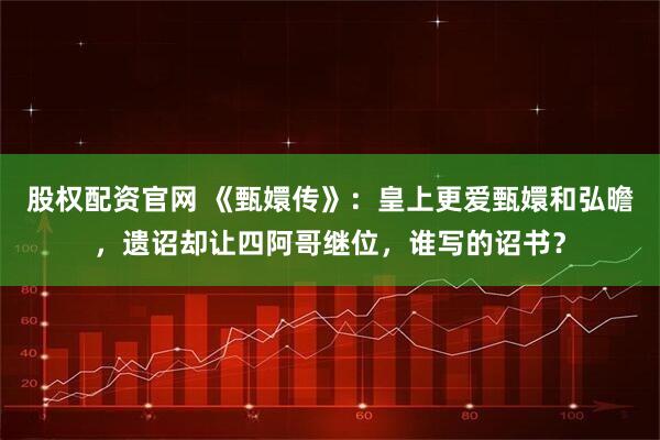 股权配资官网 《甄嬛传》：皇上更爱甄嬛和弘曕，遗诏却让四阿哥继位，谁写的诏书？