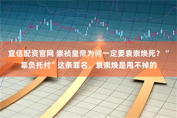 宜信配资官网 崇祯皇帝为何一定要袁崇焕死？“辜负托付”这条罪名，袁崇焕是甩不掉的