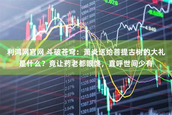 利鸿网官网 斗破苍穹：萧炎送给菩提古树的大礼是什么？竟让药老都眼馋，直呼世间少有