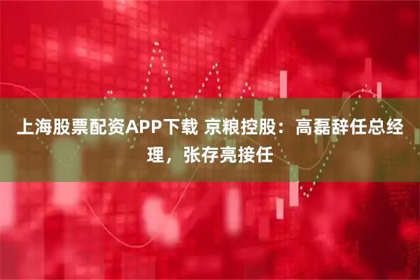 上海股票配资APP下载 京粮控股：高磊辞任总经理，张存亮接任
