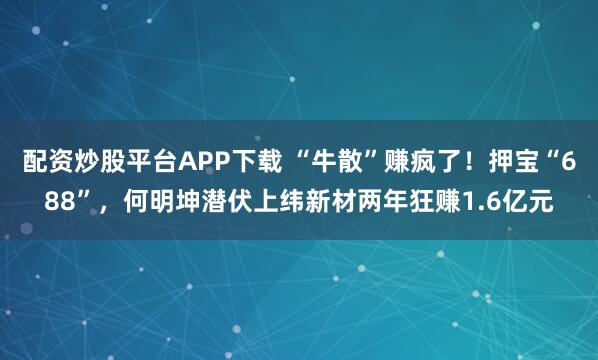 配资炒股平台APP下载 “牛散”赚疯了！押宝“688”，何明坤潜伏上纬新材两年狂赚1.6亿元