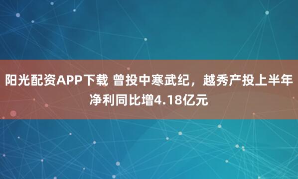 阳光配资APP下载 曾投中寒武纪，越秀产投上半年净利同比增4.18亿元
