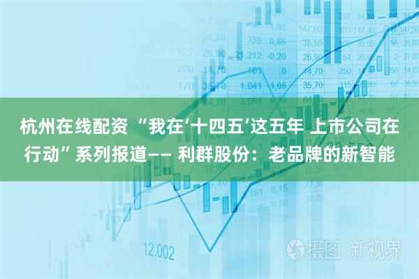 杭州在线配资 “我在‘十四五’这五年 上市公司在行动”系列报道—— 利群股份：老品牌的新智能